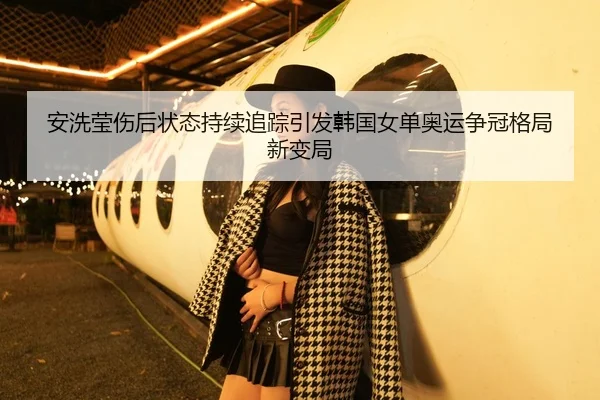 安洗莹伤后状态持续追踪引发韩国女单奥运争冠格局新变局