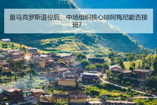 皇马克罗斯退役后，中场组织核心琼阿梅尼能否接班？
