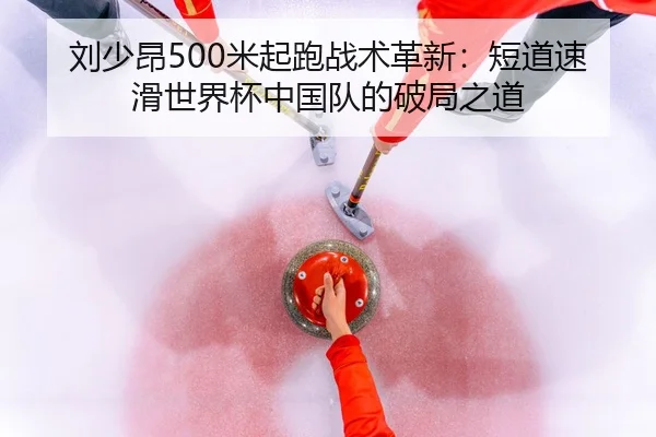 刘少昂500米起跑战术革新：短道速滑世界杯中国队的破局之道