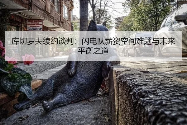 库切罗夫续约谈判：闪电队薪资空间难题与未来平衡之道
