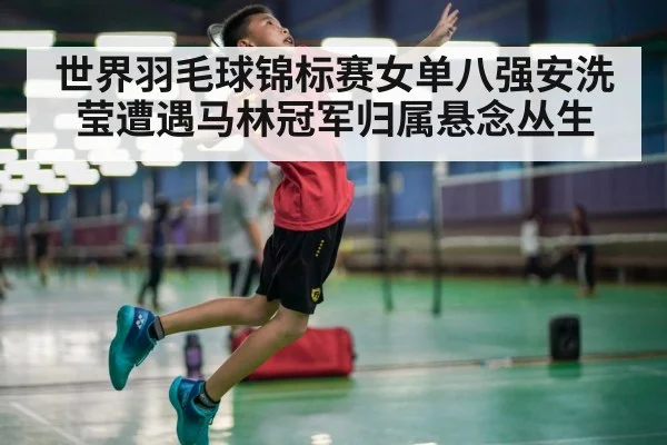 世界羽毛球锦标赛女单八强安洗莹遭遇马林冠军归属悬念丛生