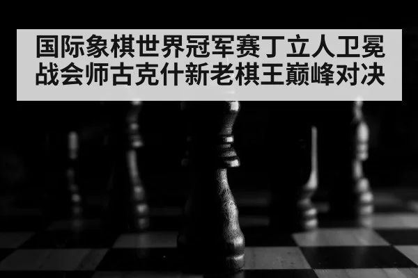 国际象棋世界冠军赛丁立人卫冕战会师古克什新老棋王巅峰对决