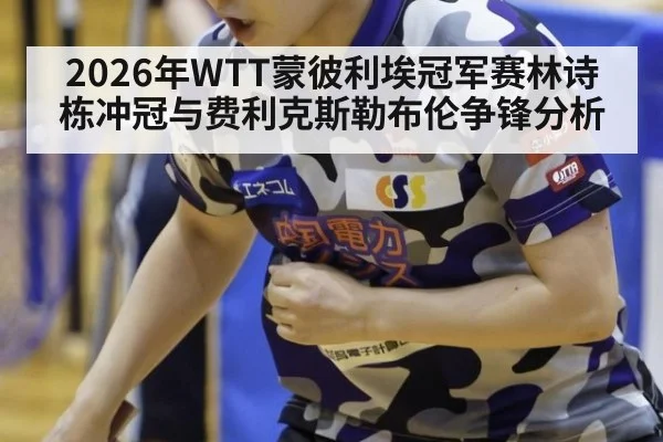 2026年WTT蒙彼利埃冠军赛林诗栋冲冠与费利克斯勒布伦争锋分析